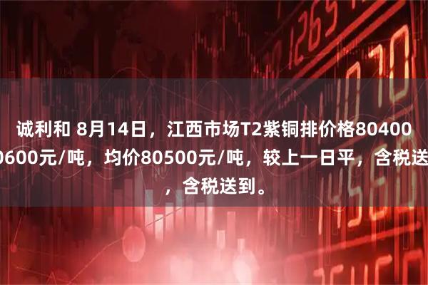 诚利和 8月14日，江西市场T2紫铜排价格80400-80600元/吨，均价80500元/吨，较上一日平，含税送到。