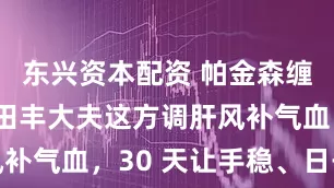 东兴资本配资 帕金森缠上别慌！田丰大夫这方调肝风补气血，30 天让手稳、日子顺