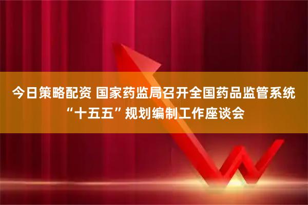 今日策略配资 国家药监局召开全国药品监管系统“十五五”规划编制工作座谈会