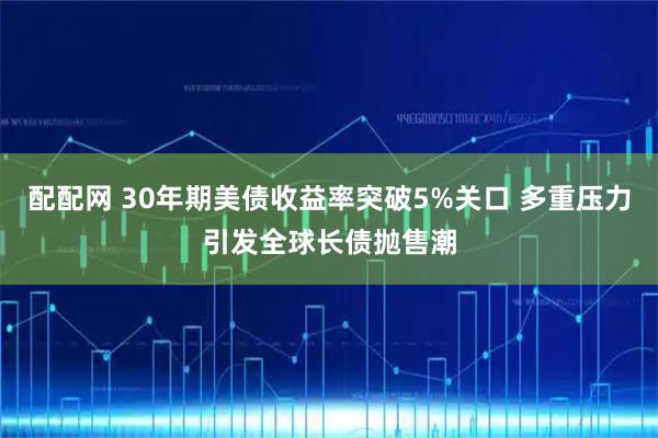 配配网 30年期美债收益率突破5%关口 多重压力引发全球长债抛售潮