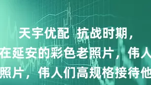 天宇优配  抗战时期，美军观察组在延安的彩色老照片，伟人们高规格接待他们