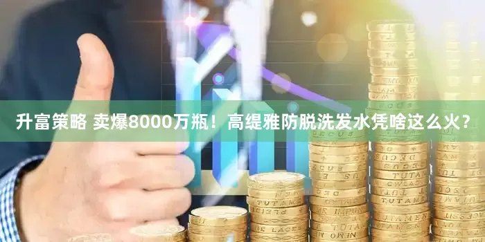 升富策略 卖爆8000万瓶！高缇雅防脱洗发水凭啥这么火？