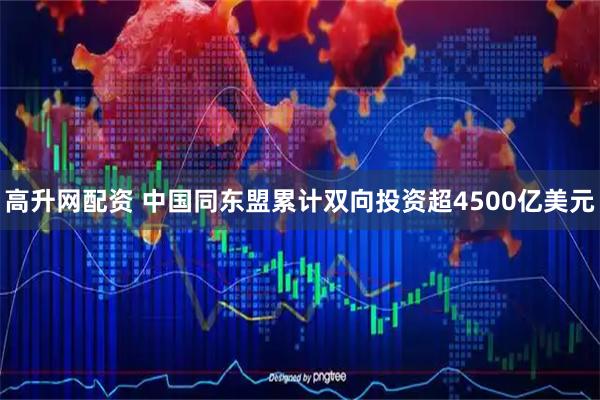 高升网配资 中国同东盟累计双向投资超4500亿美元