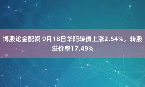 博股论金配资 9月18日华阳转债上涨2.54%，转股溢价率17.49%