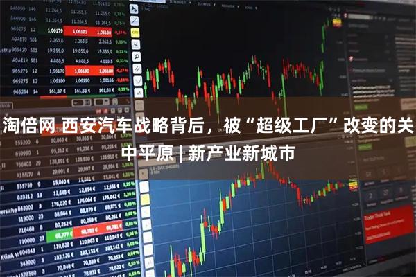 淘倍网 西安汽车战略背后，被“超级工厂”改变的关中平原 | 新产业新城市
