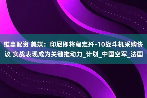维嘉配资 美媒：印尼即将敲定歼-10战斗机采购协议 实战表现成为关键推动力_计划_中国空军_法国