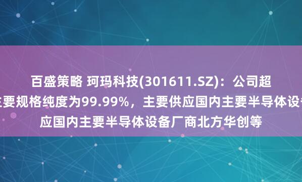 百盛策略 珂玛科技(301611.SZ)：公司超高纯碳化硅产品主要规格纯度为99.99%，主要供应国内主要半导体设备厂商北方华创等