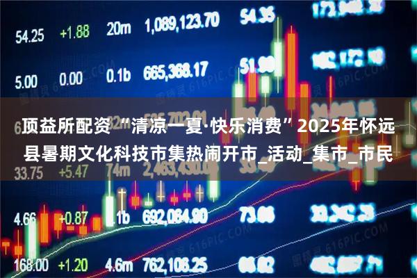 顶益所配资 “清凉一夏·快乐消费”2025年怀远县暑期文化科技市集热闹开市_活动_集市_市民