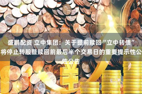 盛鹏配资 立中集团：关于提前赎回“立中转债”即将停止转股暨赎回前最后半个交易日的重要提示性公告
